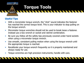 Useful Tips
• With a micrometer torque wrench, the “click” sound indicates the fastener
has reached the correct torque level. This is your indicator to stop pulling on
the torque wrench.
• Micrometer torque wrenches should not be used to break loose a fastener.
Instead use a box wrench or socket and ratchet combination.
• Be sure you follow all the safety tips previously covered under hand sockets
when using a micrometer torque wrench.
• Use smooth, consistent pulling motion when using the torque wrench until
the appropriate torque is reached.
• Recalibrate your torque wrench frequently so it is properly maintained and
always ready for use.
• Torque wrenches are high precision instruments; handle with care.
Torque Tools
 