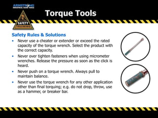 Safety Rules & Solutions
• Never use a cheater or extender or exceed the rated
capacity of the torque wrench. Select the product with
the correct capacity.
• Never over tighten fasteners when using micrometer
wrenches. Release the pressure as soon as the click is
heard.
• Never push on a torque wrench. Always pull to
maintain balance.
• Never use the torque wrench for any other application
other than final torquing; e.g. do not drop, throw, use
as a hammer, or breaker bar.
Torque Tools
 