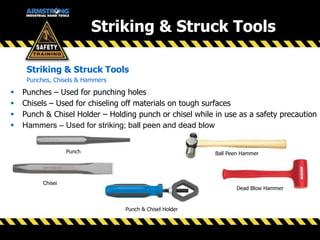 Striking & Struck Tools
Striking & Struck Tools
Punches, Chisels & Hammers
 Punches – Used for punching holes
 Chisels – Used for chiseling off materials on tough surfaces
 Punch & Chisel Holder – Holding punch or chisel while in use as a safety precaution
 Hammers – Used for striking; ball peen and dead blow
Punch
Chisel
Ball Peen Hammer
Dead Blow Hammer
Punch & Chisel Holder
 