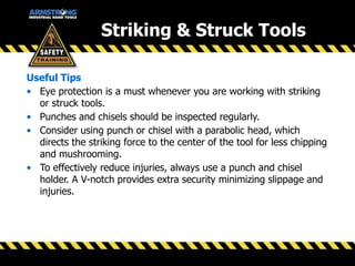 Striking & Struck Tools
Useful Tips
• Eye protection is a must whenever you are working with striking
or struck tools.
• Punches and chisels should be inspected regularly.
• Consider using punch or chisel with a parabolic head, which
directs the striking force to the center of the tool for less chipping
and mushrooming.
• To effectively reduce injuries, always use a punch and chisel
holder. A V-notch provides extra security minimizing slippage and
injuries.
 