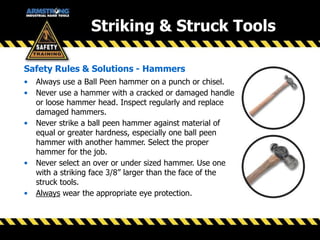 Striking & Struck Tools
• Always use a Ball Peen hammer on a punch or chisel.
• Never use a hammer with a cracked or damaged handle
or loose hammer head. Inspect regularly and replace
damaged hammers.
• Never strike a ball peen hammer against material of
equal or greater hardness, especially one ball peen
hammer with another hammer. Select the proper
hammer for the job.
• Never select an over or under sized hammer. Use one
with a striking face 3/8” larger than the face of the
struck tools.
• Always wear the appropriate eye protection.
Safety Rules & Solutions - Hammers
 