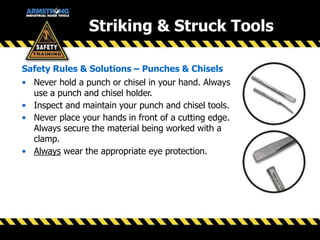 Striking & Struck Tools
• Never hold a punch or chisel in your hand. Always
use a punch and chisel holder.
• Inspect and maintain your punch and chisel tools.
• Never place your hands in front of a cutting edge.
Always secure the material being worked with a
clamp.
• Always wear the appropriate eye protection.
Safety Rules & Solutions – Punches & Chisels
 