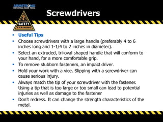 Screwdrivers
 Useful Tips
 Choose screwdrivers with a large handle (preferably 4 to 6
inches long and 1-1/4 to 2 inches in diameter).
 Select an extruded, tri-oval shaped handle that will conform to
your hand, for a more comfortable grip.
 To remove stubborn fasteners, an impact driver.
 Hold your work with a vice. Slipping with a screwdriver can
cause serious injury.
 Always match the tip of your screwdriver with the fastener.
Using a tip that is too large or too small can lead to potential
injuries as well as damage to the fastener
 Don’t redress. It can change the strength characteristics of the
metal.
 
