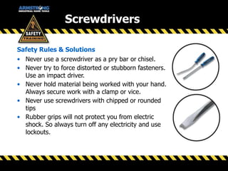 Screwdrivers
Safety Rules & Solutions
• Never use a screwdriver as a pry bar or chisel.
• Never try to force distorted or stubborn fasteners.
Use an impact driver.
• Never hold material being worked with your hand.
Always secure work with a clamp or vice.
• Never use screwdrivers with chipped or rounded
tips
• Rubber grips will not protect you from electric
shock. So always turn off any electricity and use
lockouts.
 