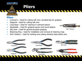 Pliers
Pliers
• Lineman’s – Used for cutting soft wire; serrated tips for gripping
• Diagonal – Used for cutting soft wire
• Long Nose – Used for reaching in awkward places
• Adjustable – Used for gripping square and round objects
• Slip Joint – Used for general purpose gripping
• Retaining Ring – Used for installation and removal of retaining rings
• Wire Twisters – Used for twisting and cutting stainless steel safety wire
Lineman’s
Diagonal
Adjustable
Long Nose Slip Joint
Retaining Ring
Wire Twisters
 