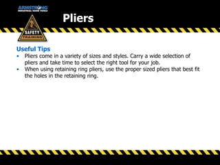 Pliers
Useful Tips
• Pliers come in a variety of sizes and styles. Carry a wide selection of
pliers and take time to select the right tool for your job.
• When using retaining ring pliers, use the proper sized pliers that best fit
the holes in the retaining ring.
 