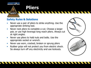 Pliers
Safety Rules & Solutions
• Never use a pair of pliers to strike anything. Use the
appropriate striking tool.
• Never rock pliers to complete a cut. Choose a larger
pair, or use high leverage long reach pliers. Always cut
at right angles.
• Never use pliers to hold nuts and bolts. Use the
appropriate socket or wrench.
• Never use worn, cracked, broken or sprung pliers
• Rubber grips will not protect you from electric shock.
So always turn off any electricity and use lockouts.
 