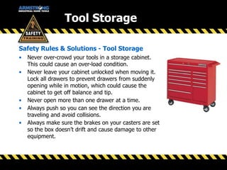 Tool Storage
Safety Rules & Solutions - Tool Storage
• Never over-crowd your tools in a storage cabinet.
This could cause an over-load condition.
• Never leave your cabinet unlocked when moving it.
Lock all drawers to prevent drawers from suddenly
opening while in motion, which could cause the
cabinet to get off balance and tip.
• Never open more than one drawer at a time.
• Always push so you can see the direction you are
traveling and avoid collisions.
• Always make sure the brakes on your casters are set
so the box doesn’t drift and cause damage to other
equipment.
 