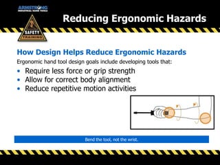 Ergonomic hand tool design goals include developing tools that:
• Require less force or grip strength
• Allow for correct body alignment
• Reduce repetitive motion activities
How Design Helps Reduce Ergonomic Hazards
Bend the tool, not the wrist.
Reducing Ergonomic Hazards
 