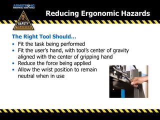 • Fit the task being performed
• Fit the user’s hand, with tool’s center of gravity
aligned with the center of gripping hand
• Reduce the force being applied
• Allow the wrist position to remain
neutral when in use
The Right Tool Should…
Reducing Ergonomic Hazards
 