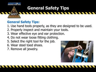1. Use hand tools properly, as they are designed to be used.
2. Properly inspect and maintain your tools.
3. Wear effective eye and ear protection.
4. Do not wear loose fitting clothing.
5. Select the right tool for the job.
6. Wear steel toed shoes.
7. Remove all jewelry.
General Safety Tips:
General Safety Tips
 