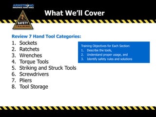 1. Sockets
2. Ratchets
3. Wrenches
4. Torque Tools
5. Striking and Struck Tools
6. Screwdrivers
7. Pliers
8. Tool Storage
Review 7 Hand Tool Categories:
Training Objectives for Each Section:
1. Describe the tools,
2. Understand proper usage, and
3. Identify safety rules and solutions
What We’ll Cover
 
