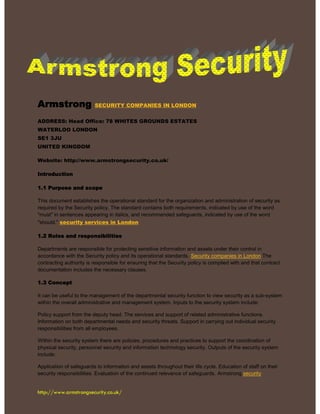 http://www.armstrongsecurity.co.uk/
Armstrong SECURITY COMPANIES IN LONDON
ADDRESS: Head Office: 78 WHITES GROUNDS ESTATES
WATERLOO LONDON
SE1 3JU
UNITED KINGDOM
Website: http://www.armstrongsecurity.co.uk/
Introduction
1.1 Purpose and scope
This document establishes the operational standard for the organization and administration of security as
required by the Security policy. The standard contains both requirements, indicated by use of the word
"must" in sentences appearing in italics, and recommended safeguards, indicated by use of the word
"should." security services in London
1.2 Roles and responsibilities
Departments are responsible for protecting sensitive information and assets under their control in
accordance with the Security policy and its operational standards. Security companies in London The
contracting authority is responsible for ensuring that the Security policy is complied with and that contract
documentation includes the necessary clauses.
1.3 Concept
It can be useful to the management of the departmental security function to view security as a sub-system
within the overall administrative and management system. Inputs to the security system include:
Policy support from the deputy head. The services and support of related administrative functions.
Information on both departmental needs and security threats. Support in carrying out individual security
responsibilities from all employees.
Within the security system there are policies, procedures and practices to support the coordination of
physical security, personnel security and information technology security. Outputs of the security system
include:
Application of safeguards to information and assets throughout their life cycle. Education of staff on their
security responsibilities. Evaluation of the continued relevance of safeguards. Armstrong security
 