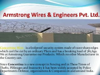Concertina Wire is a foolproof security system made of razor sharp edges
which can’t be cut by an ordinary Pliers and has a breaking load of 785 kgs.
We at Armstrong Guarantee our Products. Which no other Manufacturer in
the Country can.
Since Concertina is a new concept in Fencing and in These Times of
Thefts, Pilferages and Insecurity it has been widely accepted by Police
Departments Defence, organizations & Companies in and around India.

 