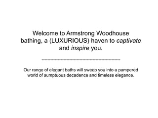 Welcome to Armstrong Woodhouse bathing, a (LUXURIOUS) haven to captivate and inspireyou.------------------------------------------------------Our range of elegant baths will sweep you into a pampered world of sumptuous decadence and timeless elegance. 