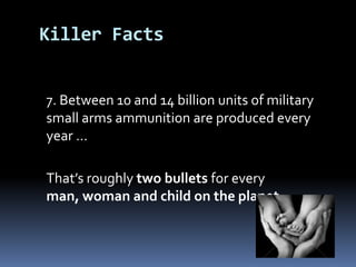 	7. Between 10 and 14 billion units of military small arms ammunition areproduced every year …	That’s roughly two bullets for every man, woman and child on the planetKiller Facts