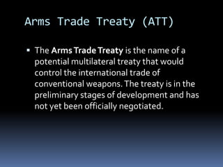 Arms Trade Treaty (ATT)The Arms Trade Treaty is the name of a potential multilateral treaty that would control the international trade of conventional weapons. The treaty is in the preliminary stages of development and has not yet been officially negotiated.