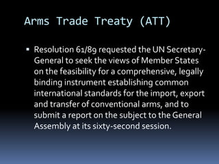 Resolution 61/89 requested the UN Secretary-General to seek the views of Member States on the feasibility for a comprehensive, legally binding instrument establishing common international standards for the import, export and transfer of conventional arms, and to submit a report on the subject to the General Assembly at its sixty-second session. Arms Trade Treaty (ATT)