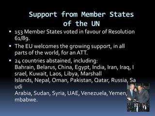 Support from Member Statesof the UN153 Member States voted in favour of Resolution 61/89. The EU welcomes the growing support, in all parts of the world, for an ATT.24 countries abstained, including: Bahrain, Belarus, China, Egypt, India, Iran, Iraq, Israel, Kuwait, Laos, Libya, Marshall Islands, Nepal, Oman, Pakistan, Qatar, Russia, Saudi Arabia, Sudan, Syria, UAE, Venezuela, Yemen, Zimbabwe.