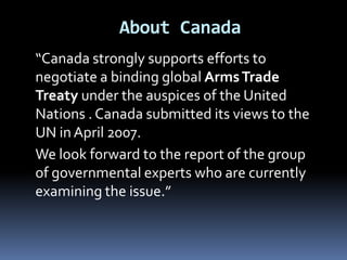 About Canada“Canada strongly supports efforts to negotiate a binding global Arms Trade Treaty under the auspices of the United Nations . Canada submitted its views to the UN in April 2007.	We look forward to the report of the group of governmental experts who are currently examining the issue.”