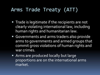 Trade is legitimate if the recipients are not clearly violating international law, including human rights and humanitarian law. Governments and arms traders also provide arms to governments and armed groups that commit gross violations of human rights and war crimes.Arms are produced locally but large proportions are on the international arms market. Arms Trade Treaty (ATT)