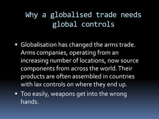 Why a globalised trade needs global controls Globalisation has changed the arms trade. Arms companies, operating from an increasing number of locations, now source components from across the world. Their products are often assembled in countries with lax controls on where they end up. Too easily, weapons get into the wrong hands. 