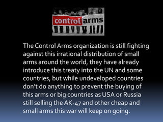 	The Control Arms organization is still fighting against this irrational distribution of small arms around the world, they have already introduce this treaty into the UN and some countries, but while undeveloped countries don’t do anything to prevent the buying of this arms or big countries as USA or Russia still selling the AK-47 and other cheap and small arms this war will keep on going.