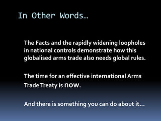 In Other Words…	The Facts and the rapidly widening loopholes in national controls demonstrate how this globalised arms trade also needs global rules. The time for an effective international Arms Trade Treaty is now. And there is something you can do about it…