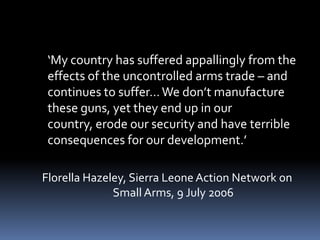 	‘My country has suffered appallingly from the effects of the uncontrolled arms trade – and continues to suffer… We don’t manufacture these guns, yet they end up in our country, erode our security and have terrible consequences for our development.’ Florella Hazeley, Sierra Leone Action Network on Small Arms, 9 July 2006 