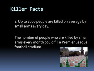Killer Facts	1. Up to 1000 people are killed on average by small arms every day. The number of people who are killed by small arms every month could fill aPremier League football stadium.