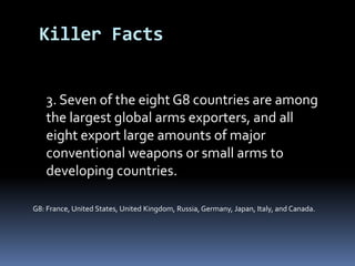 3. Seven of the eight G8 countries are among the largest global armsexporters, and all eight export large amounts of major conventionalweapons or small arms to developing countries.G8: France, United States, United Kingdom, Russia, Germany, Japan, Italy, and Canada.Killer Facts