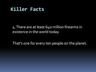 	4. There are at least 640 million firearms in existence in the world today.That’s one for every ten people on the planet.Killer Facts