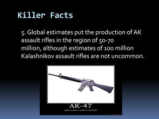 	5. Global estimates put the production of AK assault rifles in the region of50-70 million, although estimates of 100 million Kalashnikov assaultrifles are not uncommon.Killer Facts