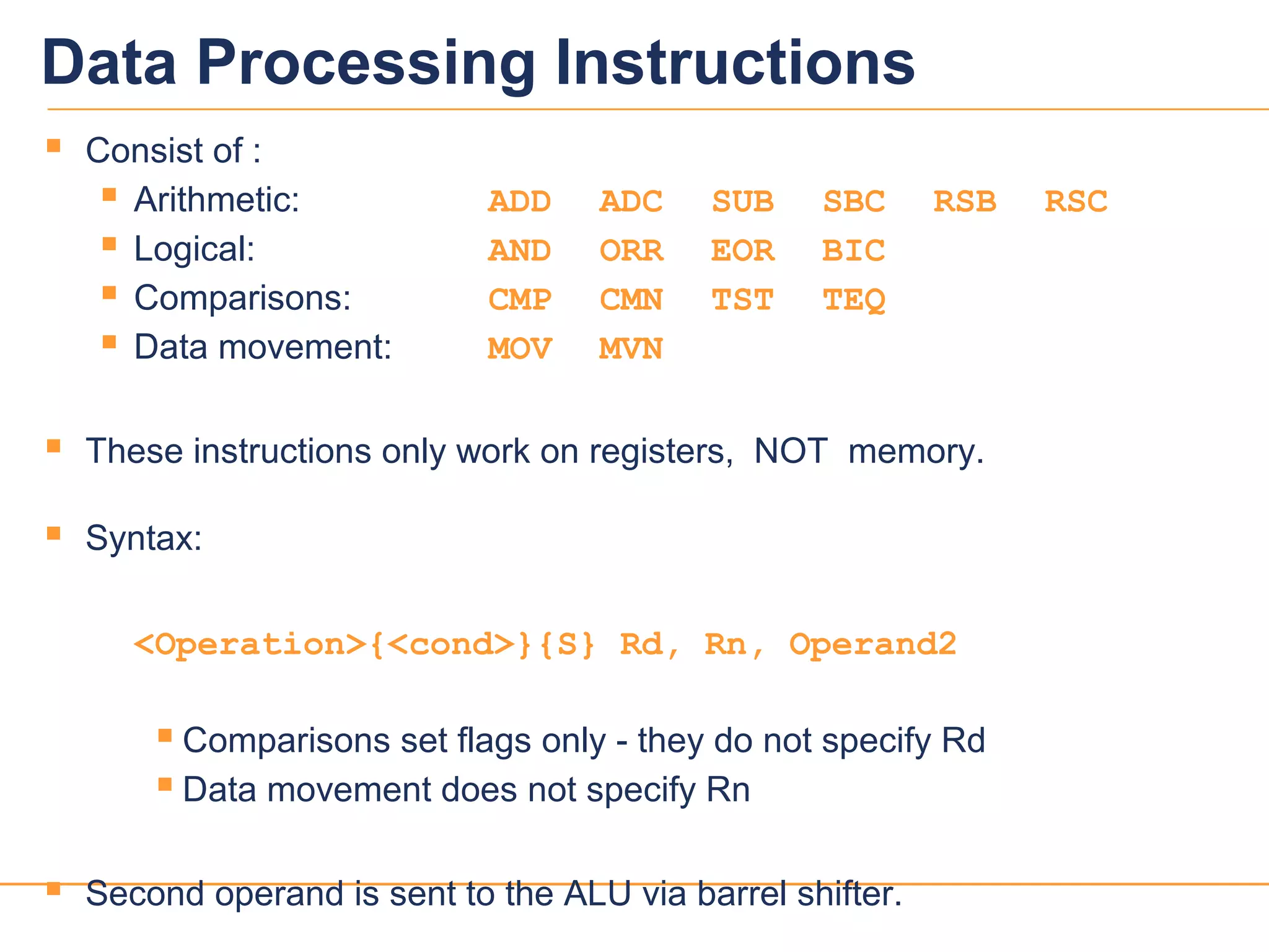 1111
Data Processing Instructions
 Consist of :
 Arithmetic: ADD ADC SUB SBC RSB RSC
 Logical: AND ORR EOR BIC
 Comparisons: CMP CMN TST TEQ
 Data movement: MOV MVN
 These instructions only work on registers, NOT memory.
 Syntax:
<Operation>{<cond>}{S} Rd, Rn, Operand2
 Comparisons set flags only - they do not specify Rd
 Data movement does not specify Rn
 Second operand is sent to the ALU via barrel shifter.
 