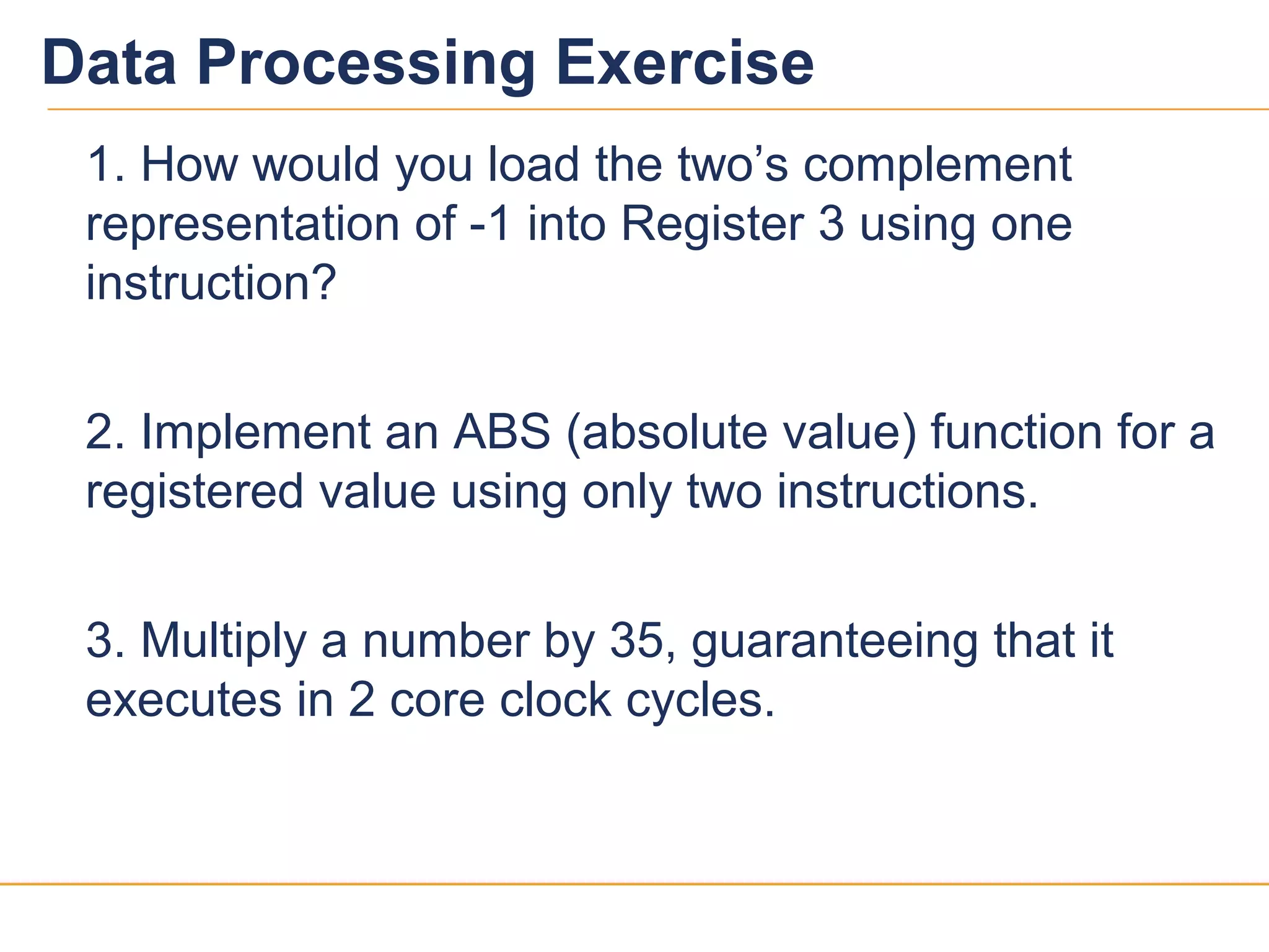 1313
Data Processing Exercise
1. How would you load the two’s complement
representation of -1 into Register 3 using one
instruction?
2. Implement an ABS (absolute value) function for a
registered value using only two instructions.
3. Multiply a number by 35, guaranteeing that it
executes in 2 core clock cycles.
 