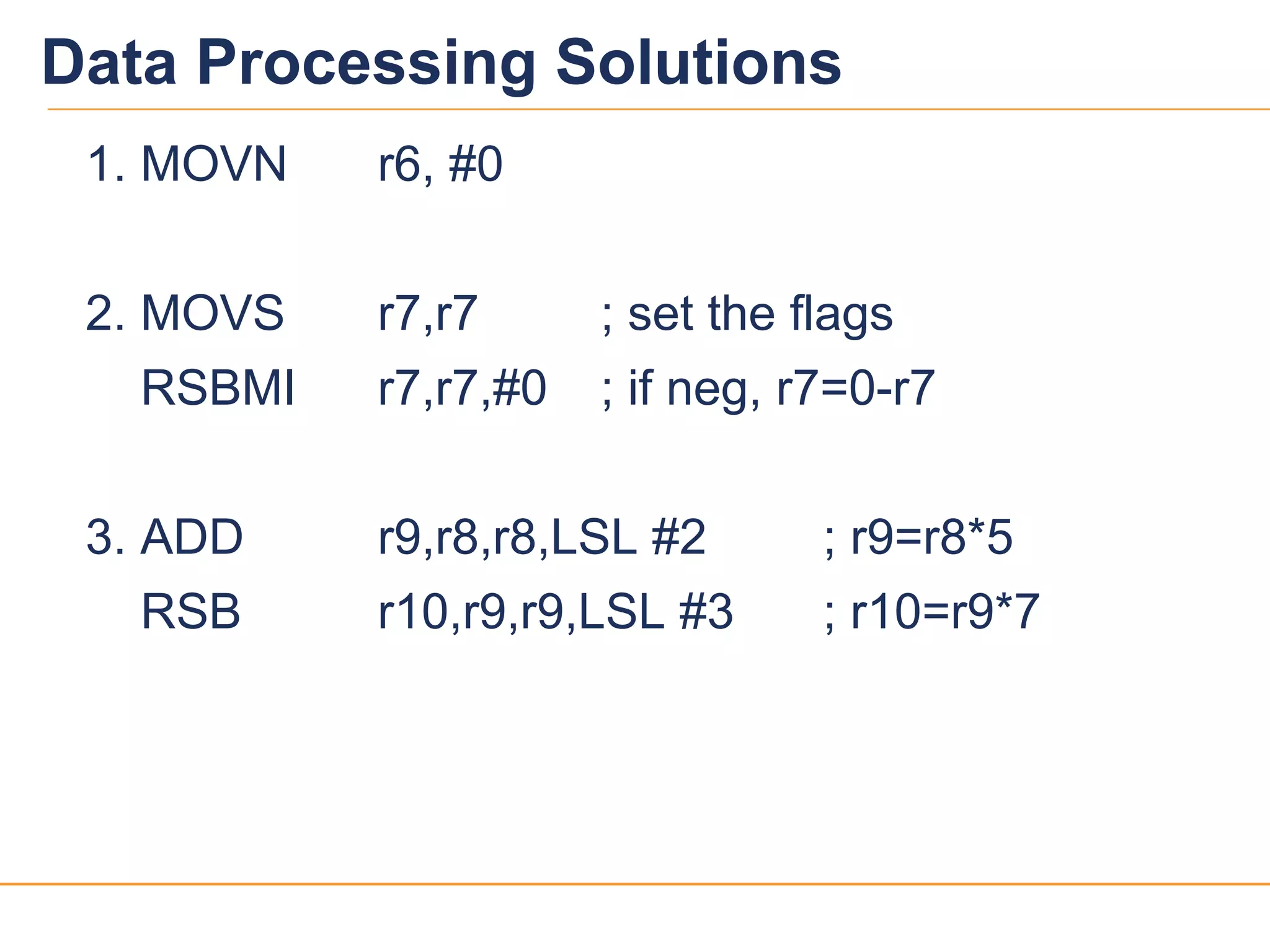 1414
Data Processing Solutions
1. MOVN r6, #0
2. MOVS r7,r7 ; set the flags
RSBMI r7,r7,#0 ; if neg, r7=0-r7
3. ADD r9,r8,r8,LSL #2 ; r9=r8*5
RSB r10,r9,r9,LSL #3 ; r10=r9*7
 