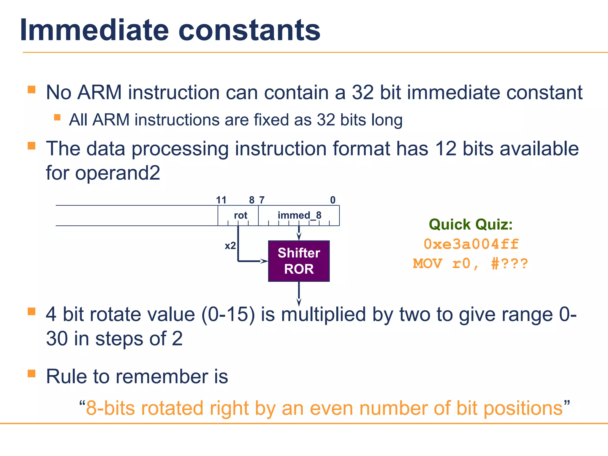 1515
 No ARM instruction can contain a 32 bit immediate constant
 All ARM instructions are fixed as 32 bits long
 The data processing instruction format has 12 bits available
for operand2
 4 bit rotate value (0-15) is multiplied by two to give range 0-
30 in steps of 2
 Rule to remember is
“8-bits rotated right by an even number of bit positions”
0711 8
immed_8
Shifter
ROR
rot
x2
Quick Quiz:
0xe3a004ff
MOV r0, #???
Immediate constants
 