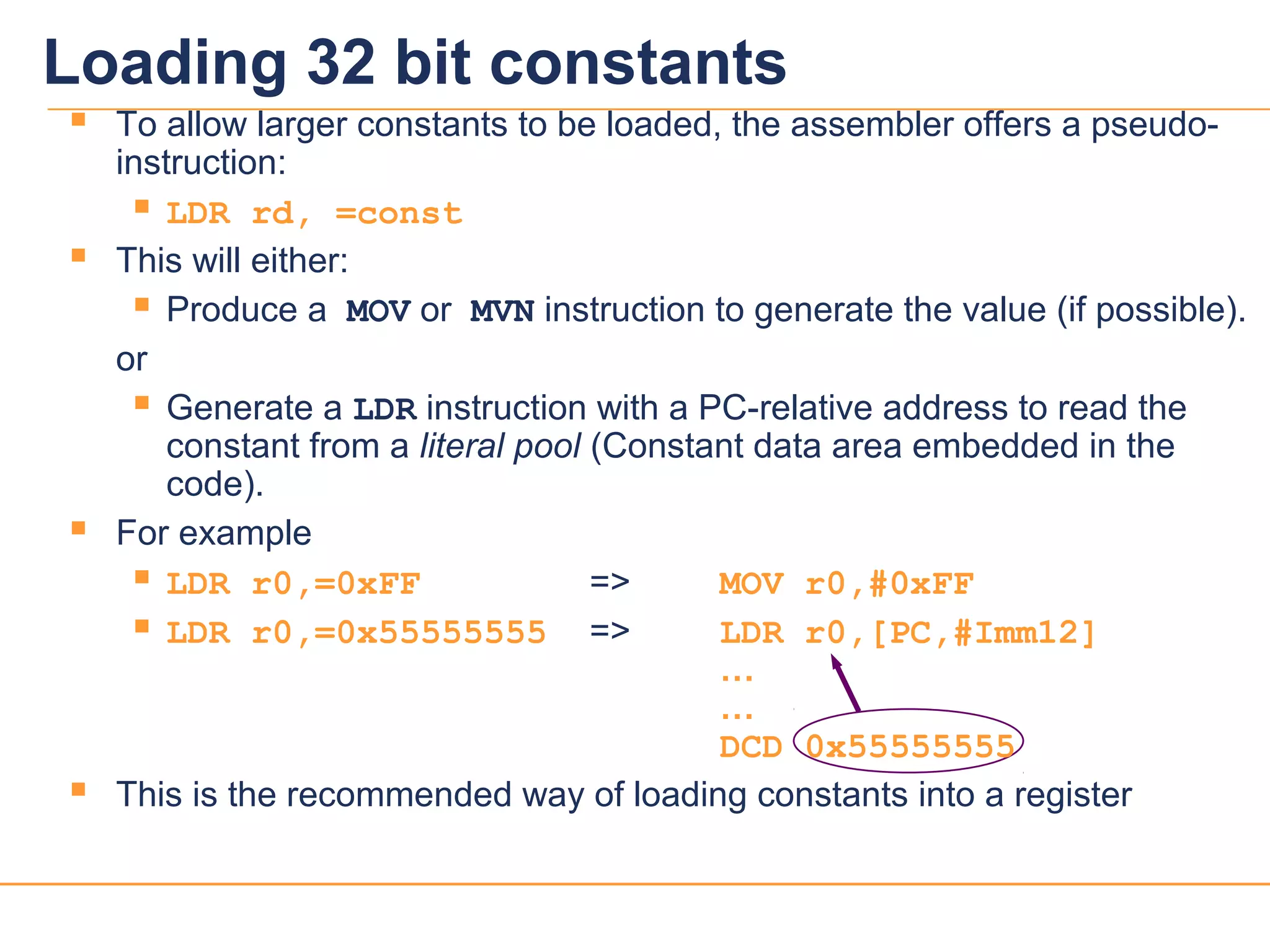 1616
 To allow larger constants to be loaded, the assembler offers a pseudo-
instruction:
 LDR rd, =const
 This will either:
 Produce a MOV or MVN instruction to generate the value (if possible).
or
 Generate a LDR instruction with a PC-relative address to read the
constant from a literal pool (Constant data area embedded in the
code).
 For example
 LDR r0,=0xFF => MOV r0,#0xFF
 LDR r0,=0x55555555 => LDR r0,[PC,#Imm12]
…
…
DCD 0x55555555
 This is the recommended way of loading constants into a register
Loading 32 bit constants
 