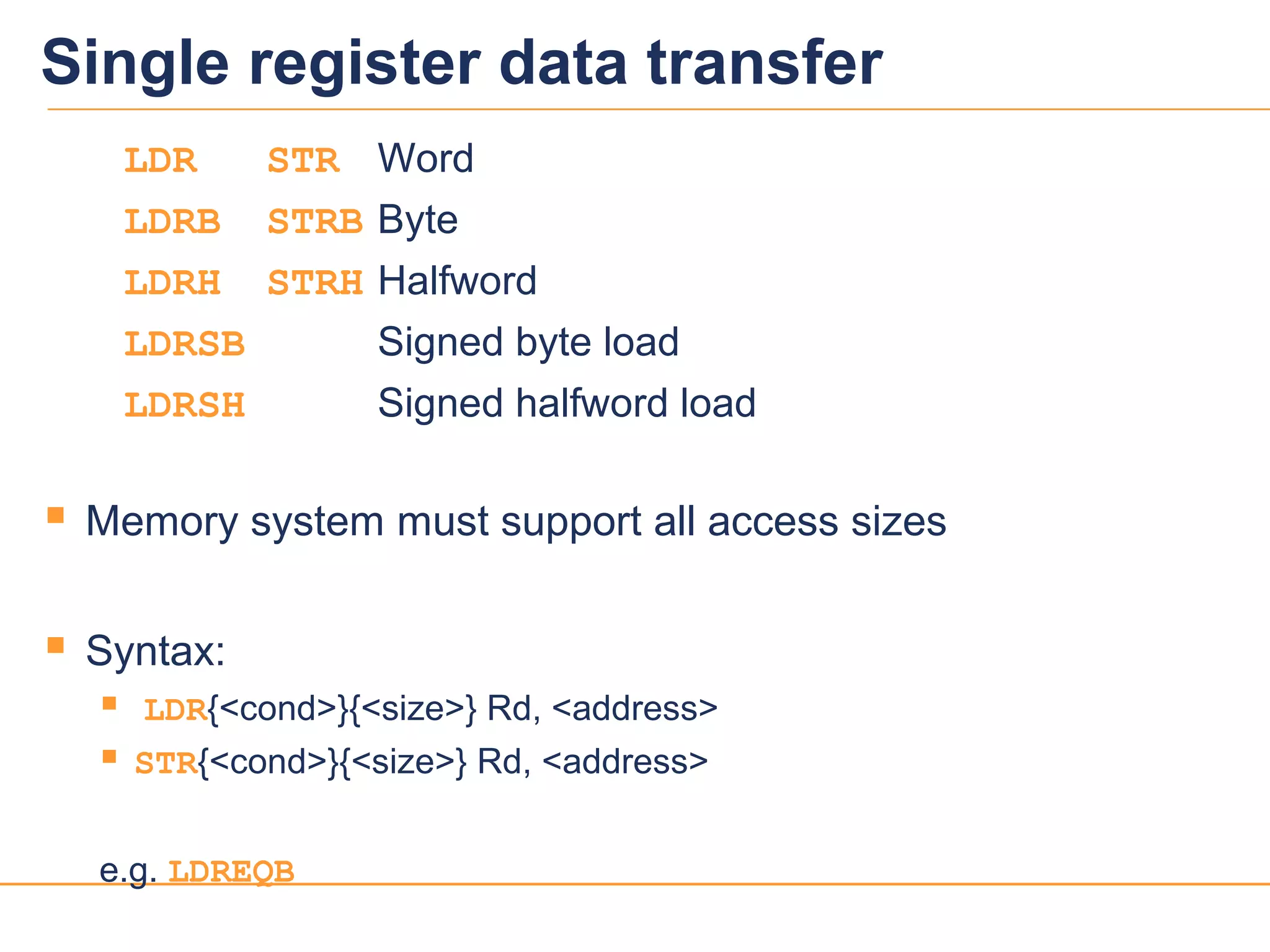 1717
Single register data transfer
LDR STR Word
LDRB STRB Byte
LDRH STRH Halfword
LDRSB Signed byte load
LDRSH Signed halfword load
 Memory system must support all access sizes
 Syntax:
 LDR{<cond>}{<size>} Rd, <address>
 STR{<cond>}{<size>} Rd, <address>
e.g. LDREQB
 