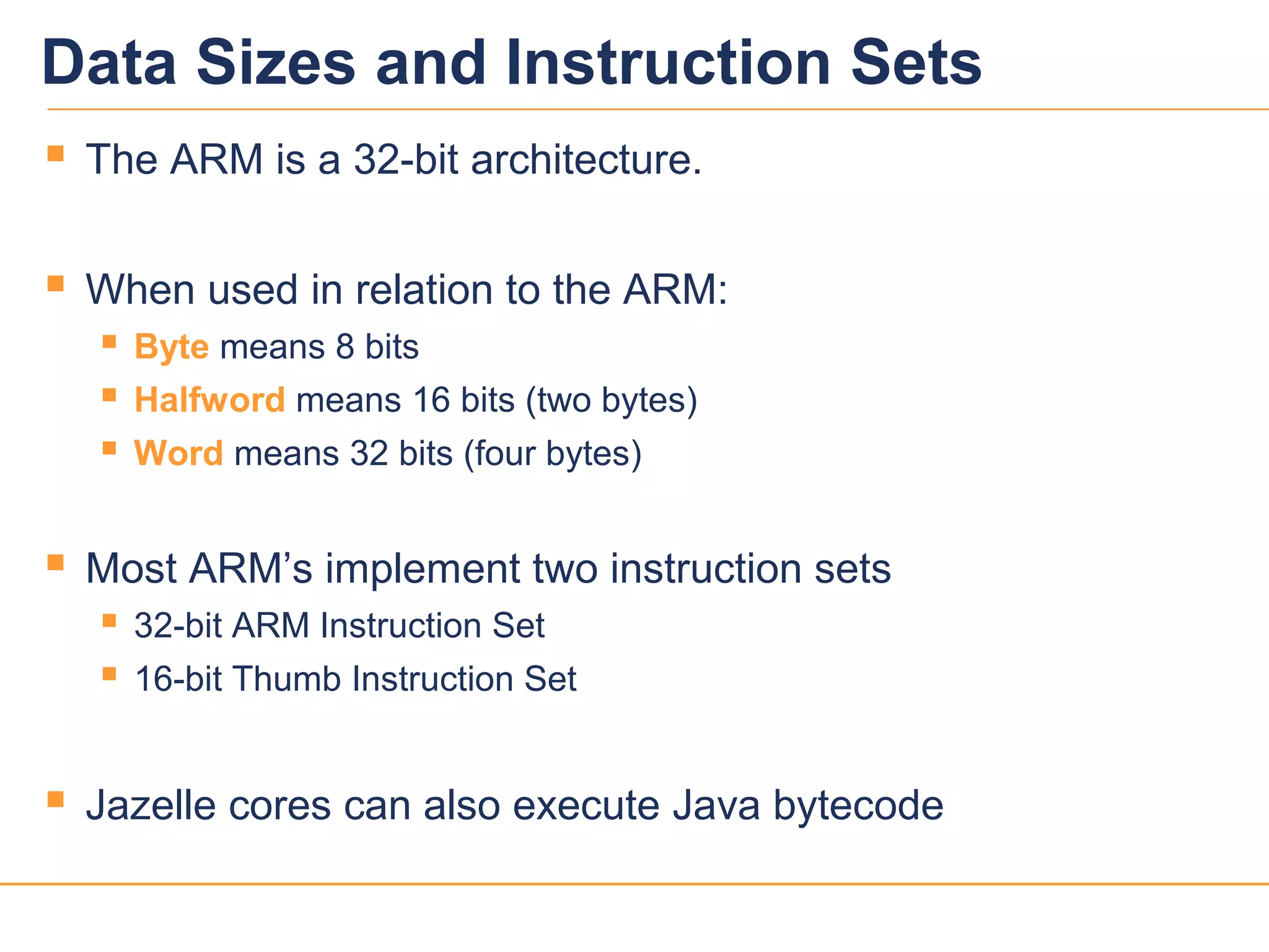 22
Data Sizes and Instruction Sets
 The ARM is a 32-bit architecture.
 When used in relation to the ARM:
 Byte means 8 bits
 Halfword means 16 bits (two bytes)
 Word means 32 bits (four bytes)
 Most ARM’s implement two instruction sets
 32-bit ARM Instruction Set
 16-bit Thumb Instruction Set
 Jazelle cores can also execute Java bytecode
 