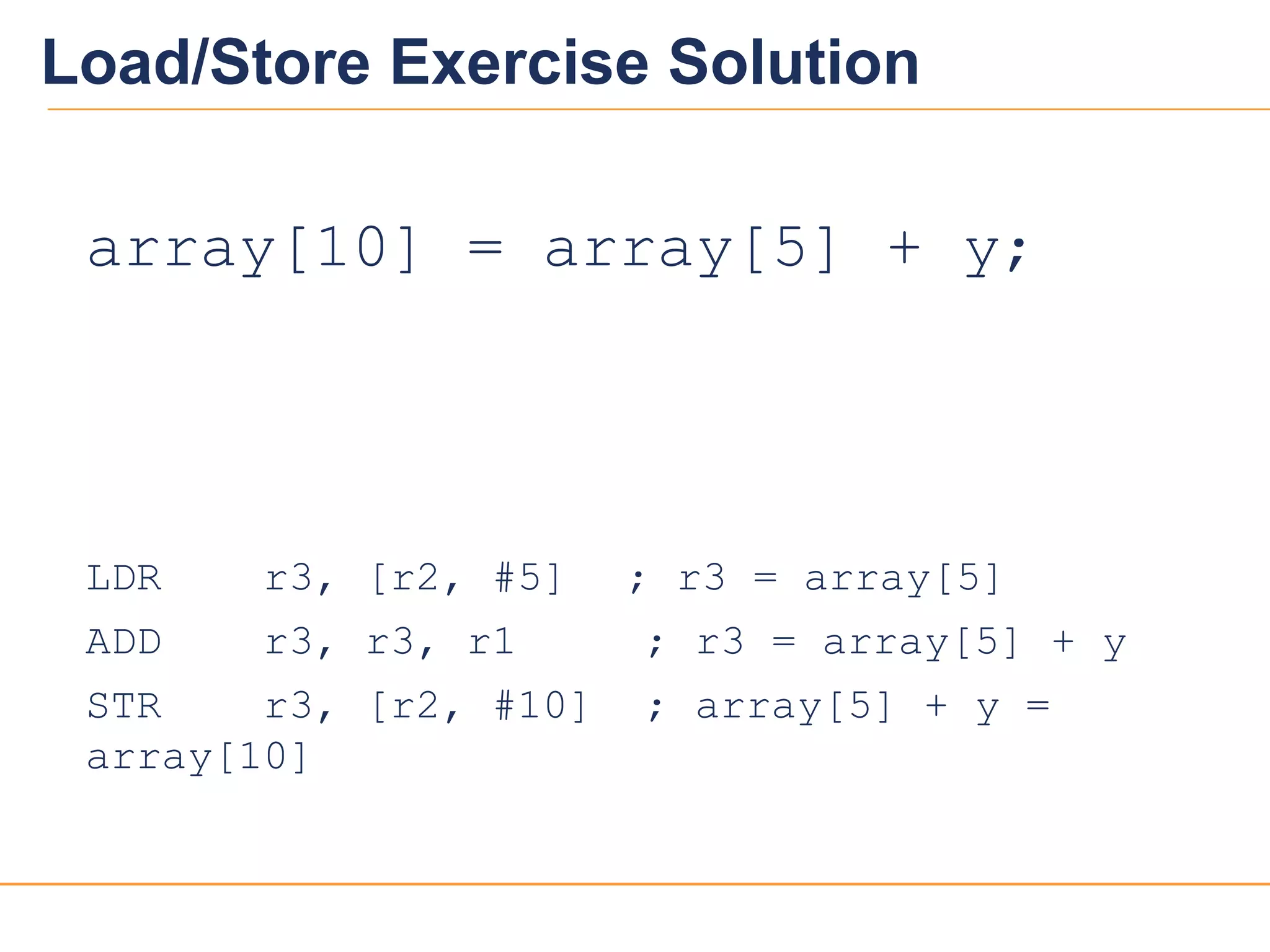 2020
Load/Store Exercise Solution
array[10] = array[5] + y;
LDR r3, [r2, #5] ; r3 = array[5]
ADD r3, r3, r1 ; r3 = array[5] + y
STR r3, [r2, #10] ; array[5] + y =
array[10]
 
