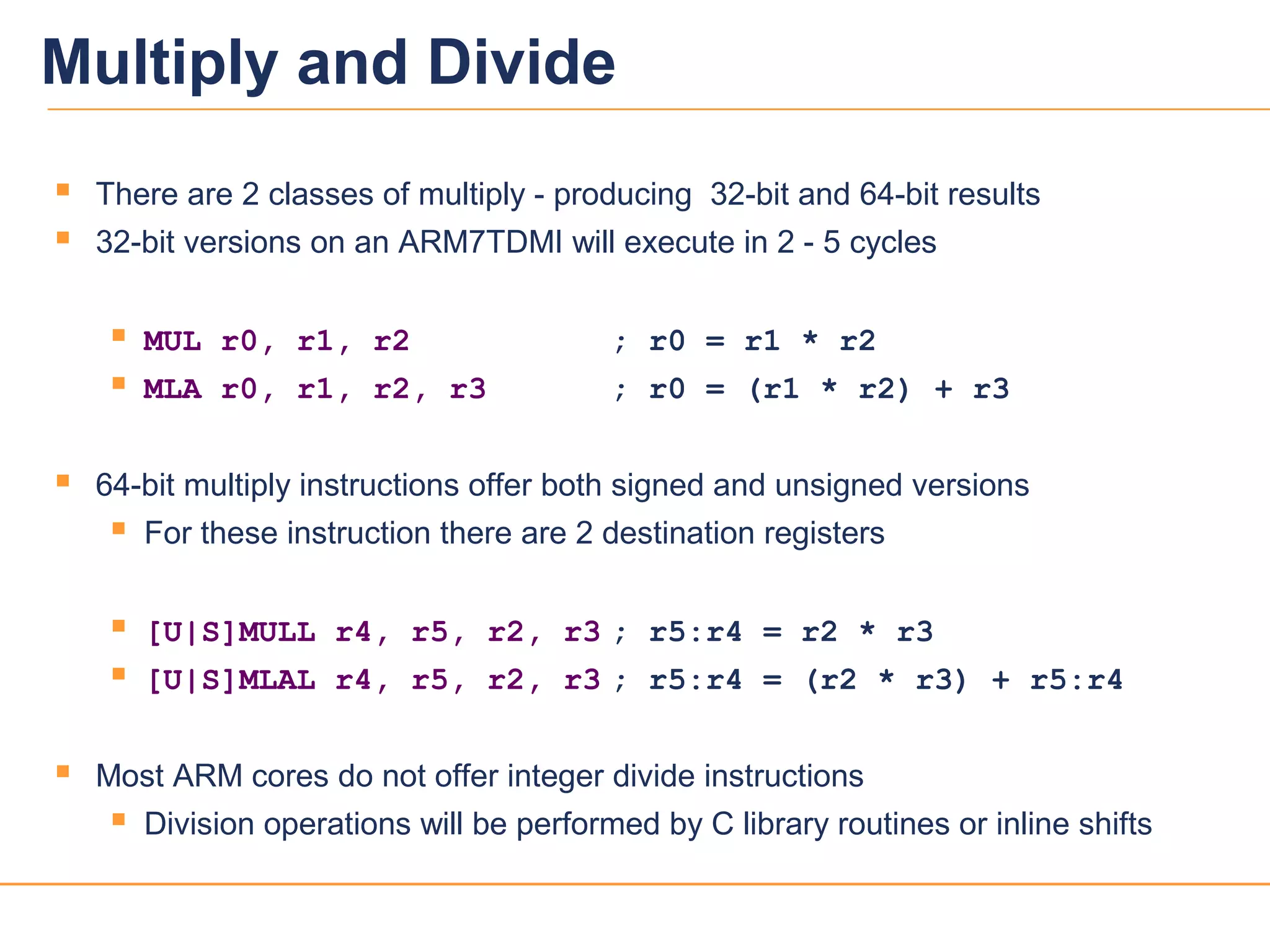 2222
 There are 2 classes of multiply - producing 32-bit and 64-bit results
 32-bit versions on an ARM7TDMI will execute in 2 - 5 cycles
 MUL r0, r1, r2 ; r0 = r1 * r2
 MLA r0, r1, r2, r3 ; r0 = (r1 * r2) + r3
 64-bit multiply instructions offer both signed and unsigned versions
 For these instruction there are 2 destination registers
 [U|S]MULL r4, r5, r2, r3 ; r5:r4 = r2 * r3
 [U|S]MLAL r4, r5, r2, r3 ; r5:r4 = (r2 * r3) + r5:r4
 Most ARM cores do not offer integer divide instructions
 Division operations will be performed by C library routines or inline shifts
Multiply and Divide
 