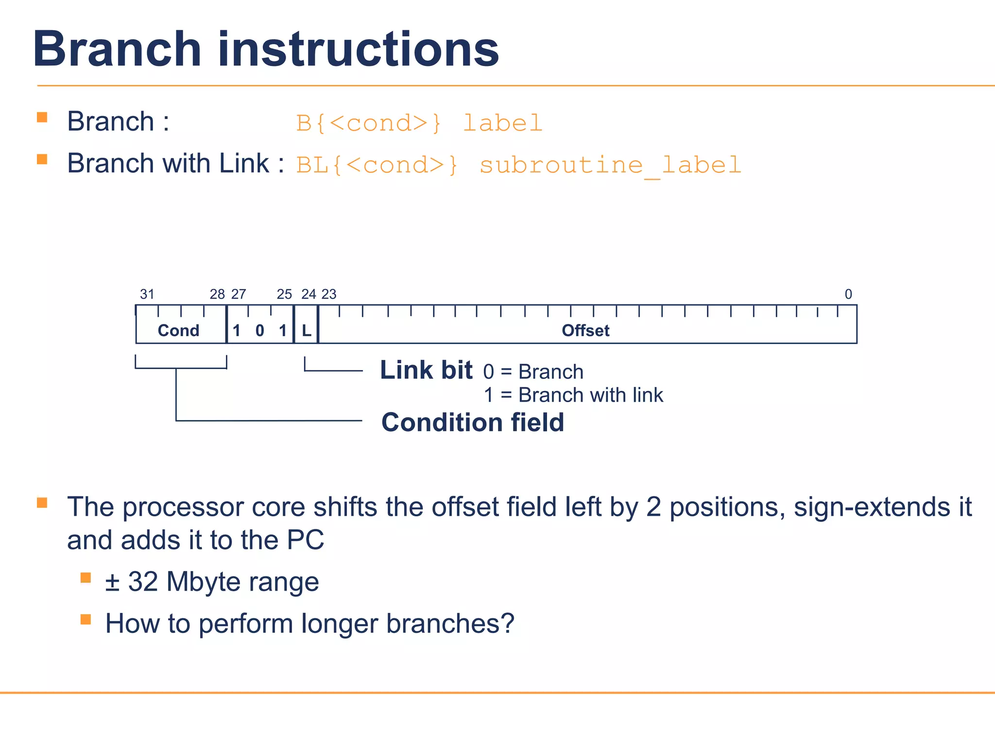 2323
 Branch : B{<cond>} label
 Branch with Link : BL{<cond>} subroutine_label
 The processor core shifts the offset field left by 2 positions, sign-extends it
and adds it to the PC
 ± 32 Mbyte range
 How to perform longer branches?
2831 24 0
Cond 1 0 1 L Offset
Condition field
Link bit 0 = Branch
1 = Branch with link
232527
Branch instructions
 