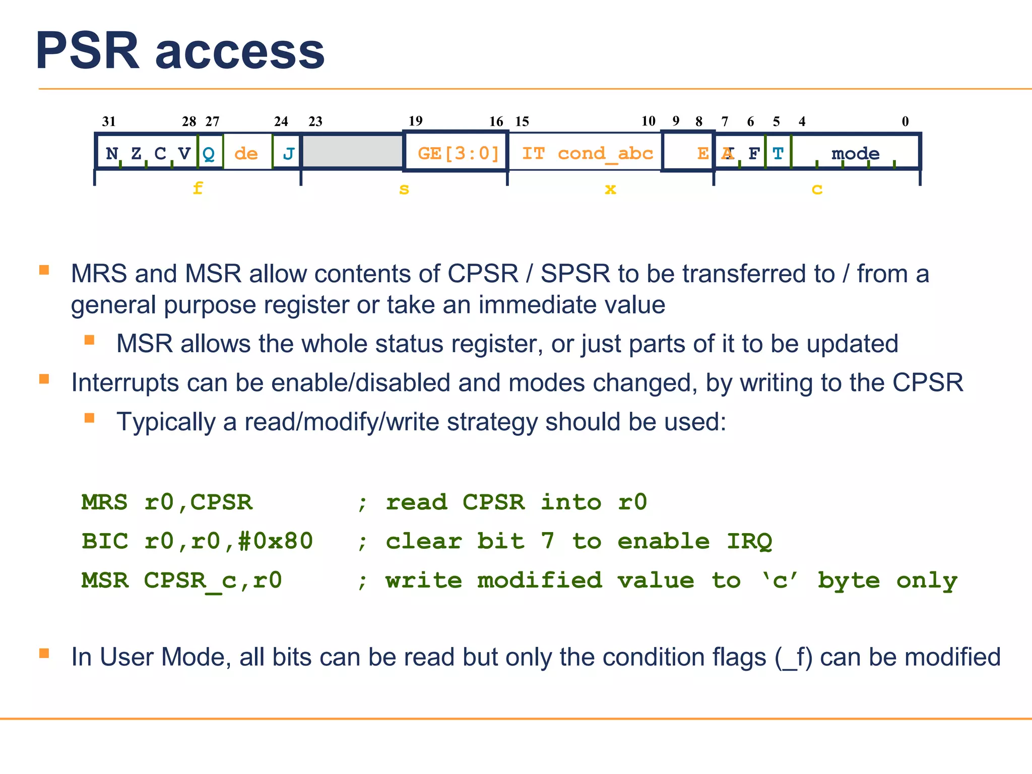 2626
PSR access
 MRS and MSR allow contents of CPSR / SPSR to be transferred to / from a
general purpose register or take an immediate value
 MSR allows the whole status register, or just parts of it to be updated
 Interrupts can be enable/disabled and modes changed, by writing to the CPSR
 Typically a read/modify/write strategy should be used:
MRS r0,CPSR ; read CPSR into r0
BIC r0,r0,#0x80 ; clear bit 7 to enable IRQ
MSR CPSR_c,r0 ; write modified value to ‘c’ byte only
 In User Mode, all bits can be read but only the condition flags (_f) can be modified
f s x c
2731
N Z C V Q
28 67
I F T mode
1623 15 5 4 024
J
10 8919
GE[3:0] E AIT cond_abcde
 