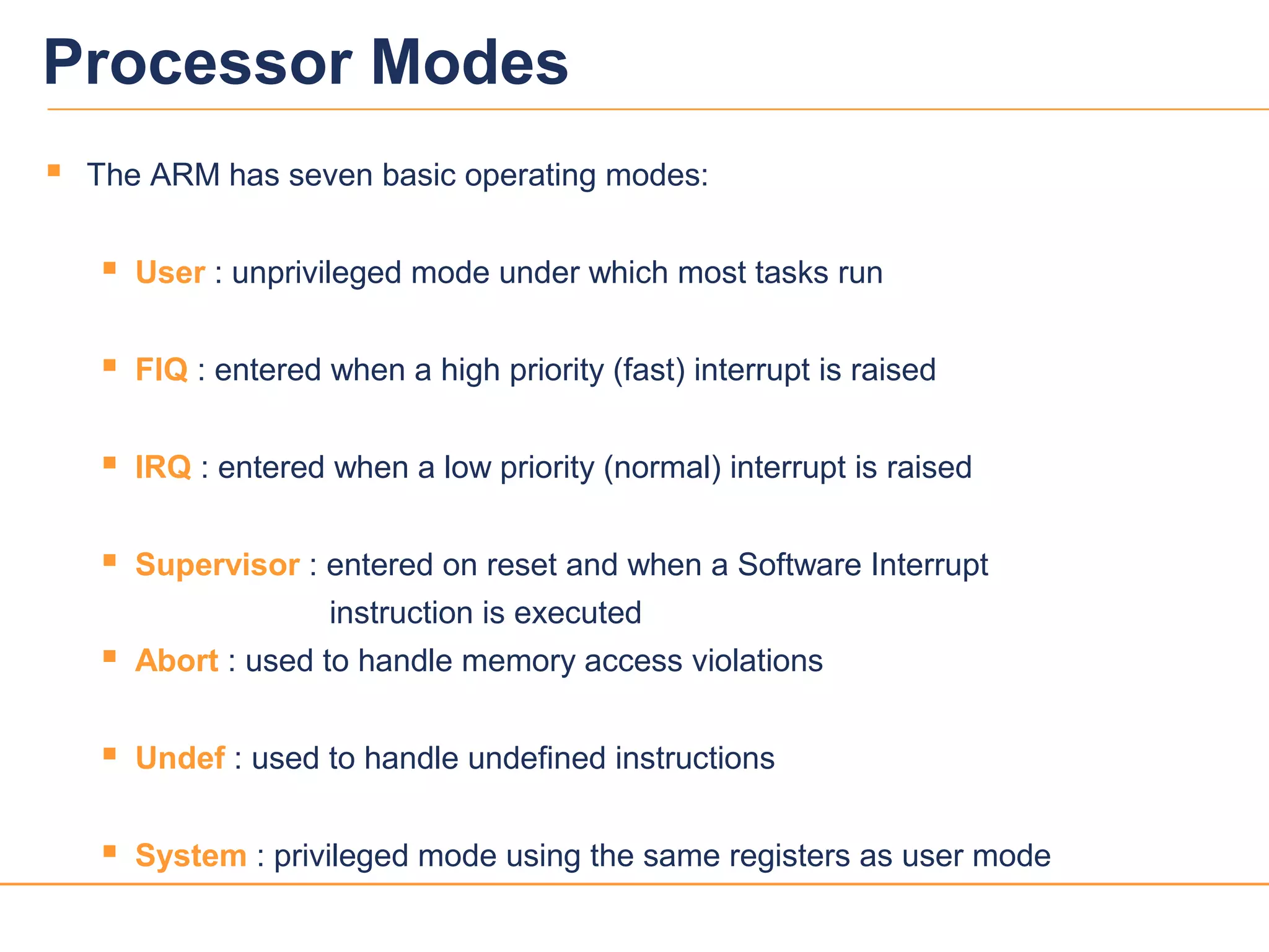 33
Processor Modes
 The ARM has seven basic operating modes:
 User : unprivileged mode under which most tasks run
 FIQ : entered when a high priority (fast) interrupt is raised
 IRQ : entered when a low priority (normal) interrupt is raised
 Supervisor : entered on reset and when a Software Interrupt
instruction is executed
 Abort : used to handle memory access violations
 Undef : used to handle undefined instructions
 System : privileged mode using the same registers as user mode
 