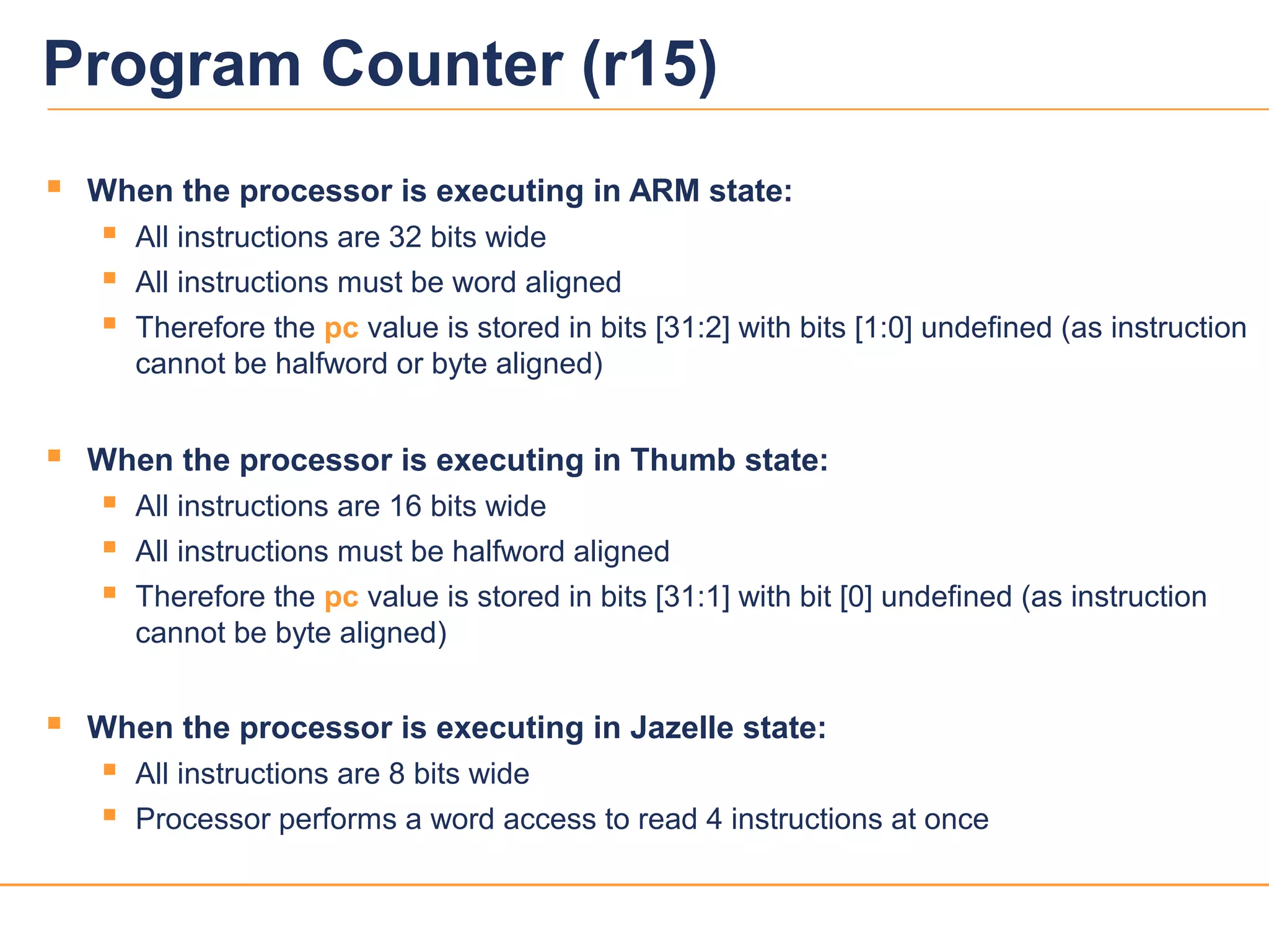 7039v12
 When the processor is executing in ARM state:
 All instructions are 32 bits wide
 All instructions must be word aligned
 Therefore the pc value is stored in bits [31:2] with bits [1:0] undefined (as instruction
cannot be halfword or byte aligned)
 When the processor is executing in Thumb state:
 All instructions are 16 bits wide
 All instructions must be halfword aligned
 Therefore the pc value is stored in bits [31:1] with bit [0] undefined (as instruction
cannot be byte aligned)
 When the processor is executing in Jazelle state:
 All instructions are 8 bits wide
 Processor performs a word access to read 4 instructions at once
Program Counter (r15)
 