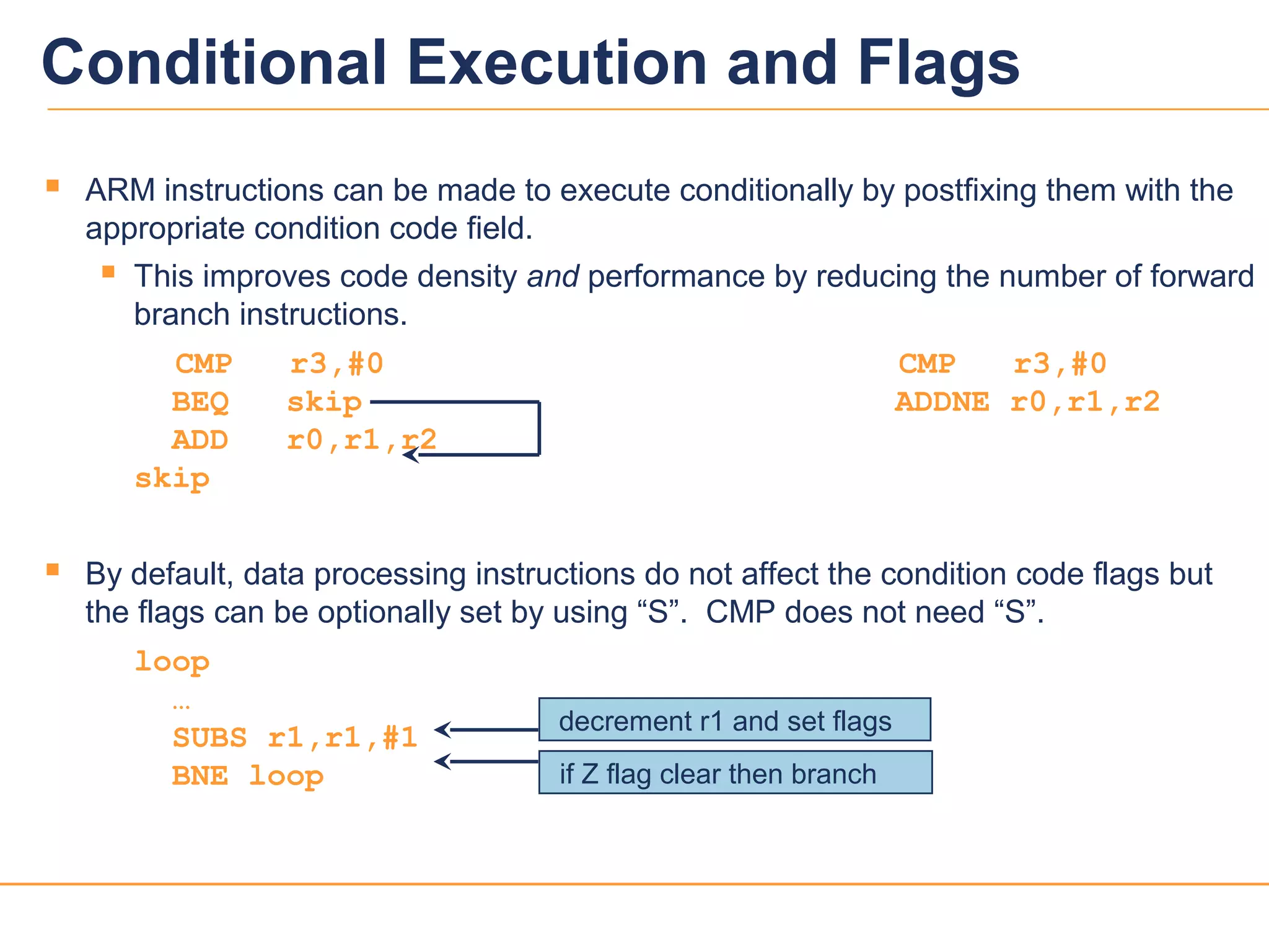 88
 ARM instructions can be made to execute conditionally by postfixing them with the
appropriate condition code field.
 This improves code density and performance by reducing the number of forward
branch instructions.
CMP r3,#0 CMP r3,#0
BEQ skip ADDNE r0,r1,r2
ADD r0,r1,r2
skip
 By default, data processing instructions do not affect the condition code flags but
the flags can be optionally set by using “S”. CMP does not need “S”.
loop
…
SUBS r1,r1,#1
BNE loop if Z flag clear then branch
decrement r1 and set flags
Conditional Execution and Flags
 