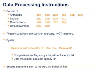 1111
Data Processing Instructions
 Consist of :
 Arithmetic: ADD ADC SUB SBC RSB RSC
 Logical: AND ORR EOR BIC
 Comparisons: CMP CMN TST TEQ
 Data movement: MOV MVN
 These instructions only work on registers, NOT memory.
 Syntax:
<Operation>{<cond>}{S} Rd, Rn, Operand2
 Comparisons set flags only - they do not specify Rd
 Data movement does not specify Rn
 Second operand is sent to the ALU via barrel shifter.
 