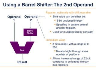 1212
Register, optionally with shift operation
 Shift value can be either be:
 5 bit unsigned integer
 Specified in bottom byte of
another register.
 Used for multiplication by constant
Immediate value
 8 bit number, with a range of 0-
255.
 Rotated right through even
number of positions
 Allows increased range of 32-bit
constants to be loaded directly
into registers
Result
Operand
1
Barrel
Shifter
Operand
2
ALU
Using a Barrel Shifter:The 2nd Operand
 