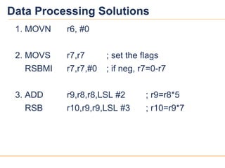 1414
Data Processing Solutions
1. MOVN r6, #0
2. MOVS r7,r7 ; set the flags
RSBMI r7,r7,#0 ; if neg, r7=0-r7
3. ADD r9,r8,r8,LSL #2 ; r9=r8*5
RSB r10,r9,r9,LSL #3 ; r10=r9*7
 